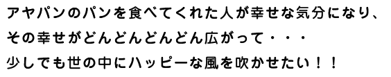 アヤパンのパンを食べてくれた人が幸せな気分になり、 その幸せがどんどんどんどん広がって・・・ 少しでも世の中にハッピーな風を吹かせたい！！