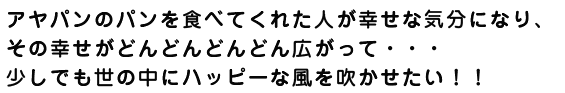 アヤパンのパンを食べてくれた人が幸せな気分になり、その幸せがどんどんどんどん広がって・・・少しでも世の中にハッピーな風を吹かせたい！！